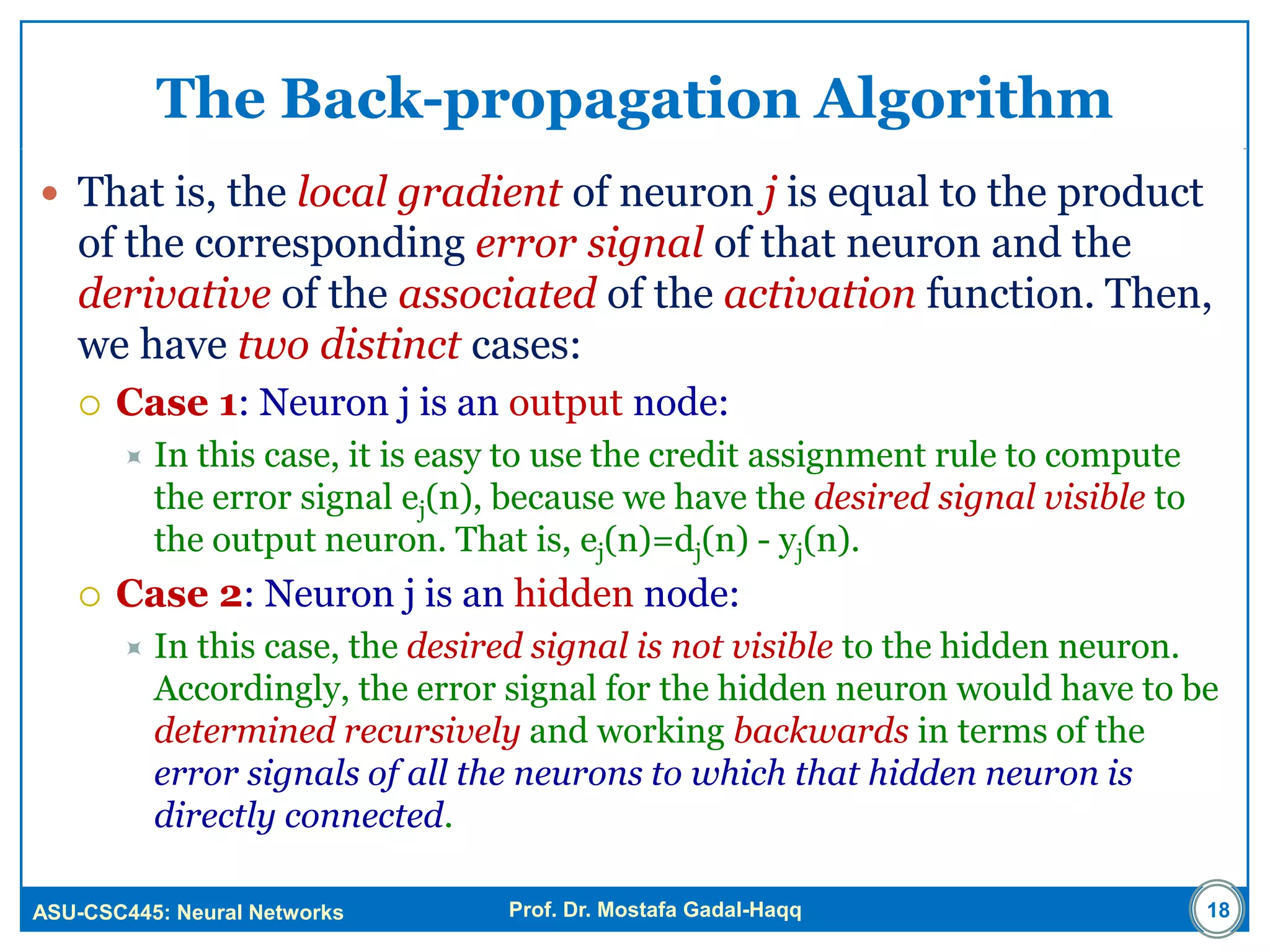 ASU-CSC445: Neural Networks Prof. Dr. Mostafa Gadal-Haqq
The Back-propagation Algorithm
 That is, the local gradient of neuron j is equal to the product
of the corresponding error signal of that neuron and the
derivative of the associated of the activation function. Then,
we have two distinct cases:
 Case 1: Neuron j is an output node:
 In this case, it is easy to use the credit assignment rule to compute
the error signal ej(n), because we have the desired signal visible to
the output neuron. That is, ej(n)=dj(n) - yj(n).
 Case 2: Neuron j is an hidden node:
 In this case, the desired signal is not visible to the hidden neuron.
Accordingly, the error signal for the hidden neuron would have to be
determined recursively and working backwards in terms of the
error signals of all the neurons to which that hidden neuron is
directly connected.
18
 