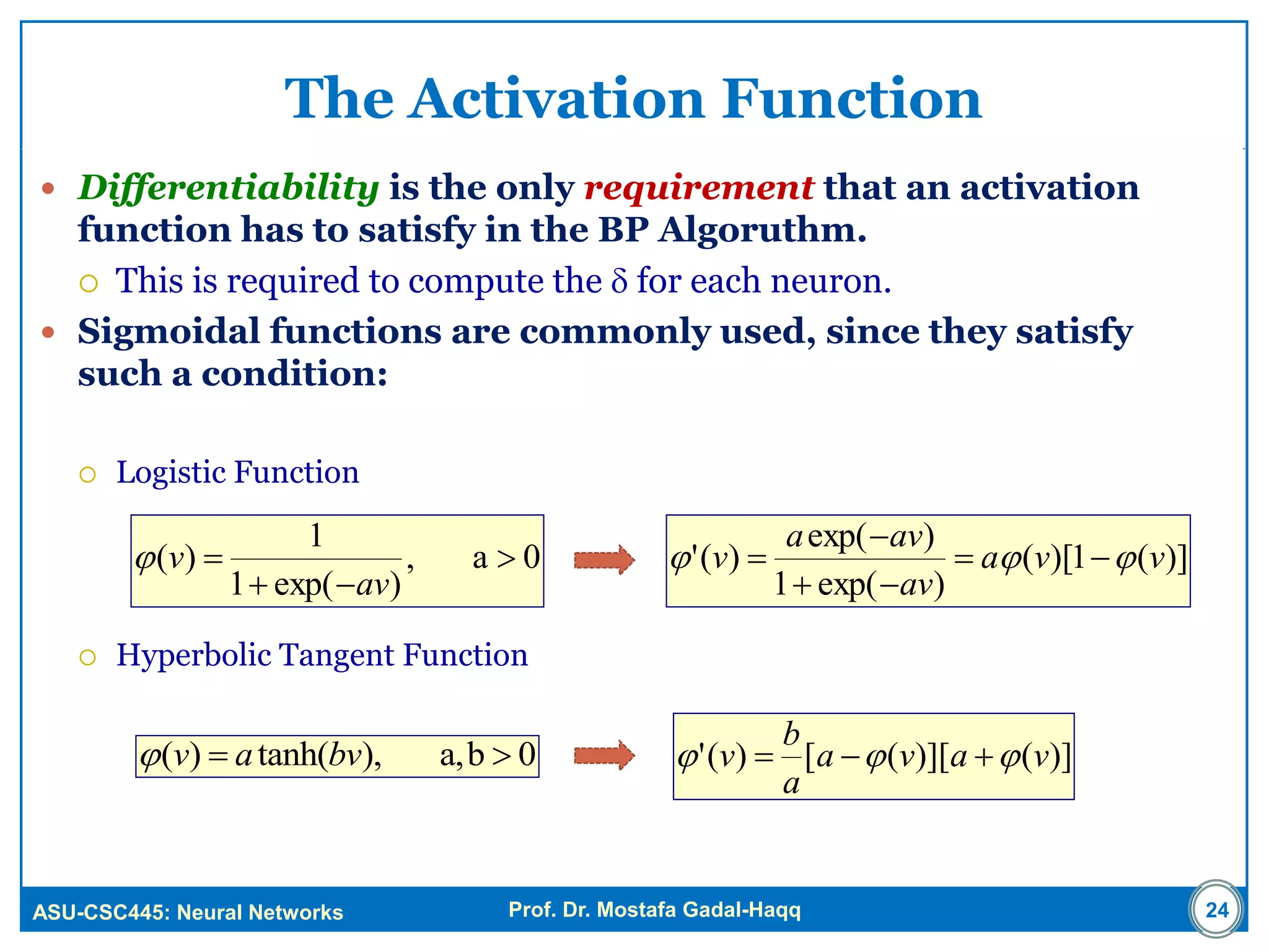 ASU-CSC445: Neural Networks Prof. Dr. Mostafa Gadal-Haqq
The Activation Function
 Differentiability is the only requirement that an activation
function has to satisfy in the BP Algoruthm.
 This is required to compute the  for each neuron.
 Sigmoidal functions are commonly used, since they satisfy
such a condition:
 Logistic Function
 Hyperbolic Tangent Function
24
0a,
)exp(1
1
)( 


av
v )](1)[(
)exp(1
)exp(
)(' vva
av
ava
v  



0ba,,)tanh()(  bvav )]()][([)(' vava
a
b
v  
 