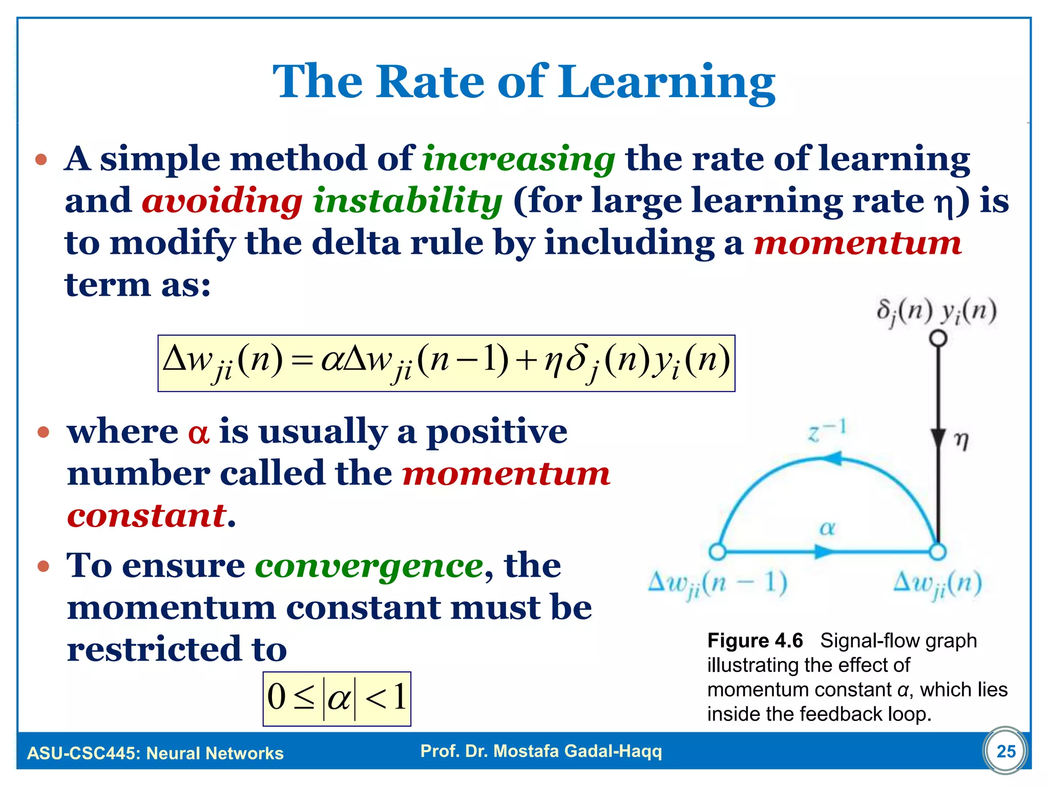 ASU-CSC445: Neural Networks Prof. Dr. Mostafa Gadal-Haqq
The Rate of Learning
 A simple method of increasing the rate of learning
and avoiding instability (for large learning rate ) is
to modify the delta rule by including a momentum
term as:
Figure 4.6 Signal-flow graph
illustrating the effect of
momentum constant α, which lies
inside the feedback loop.
25
 where  is usually a positive
number called the momentum
constant.
 To ensure convergence, the
momentum constant must be
restricted to
)()()1()(Δ nynηnwnw ijjiji  
10  
 