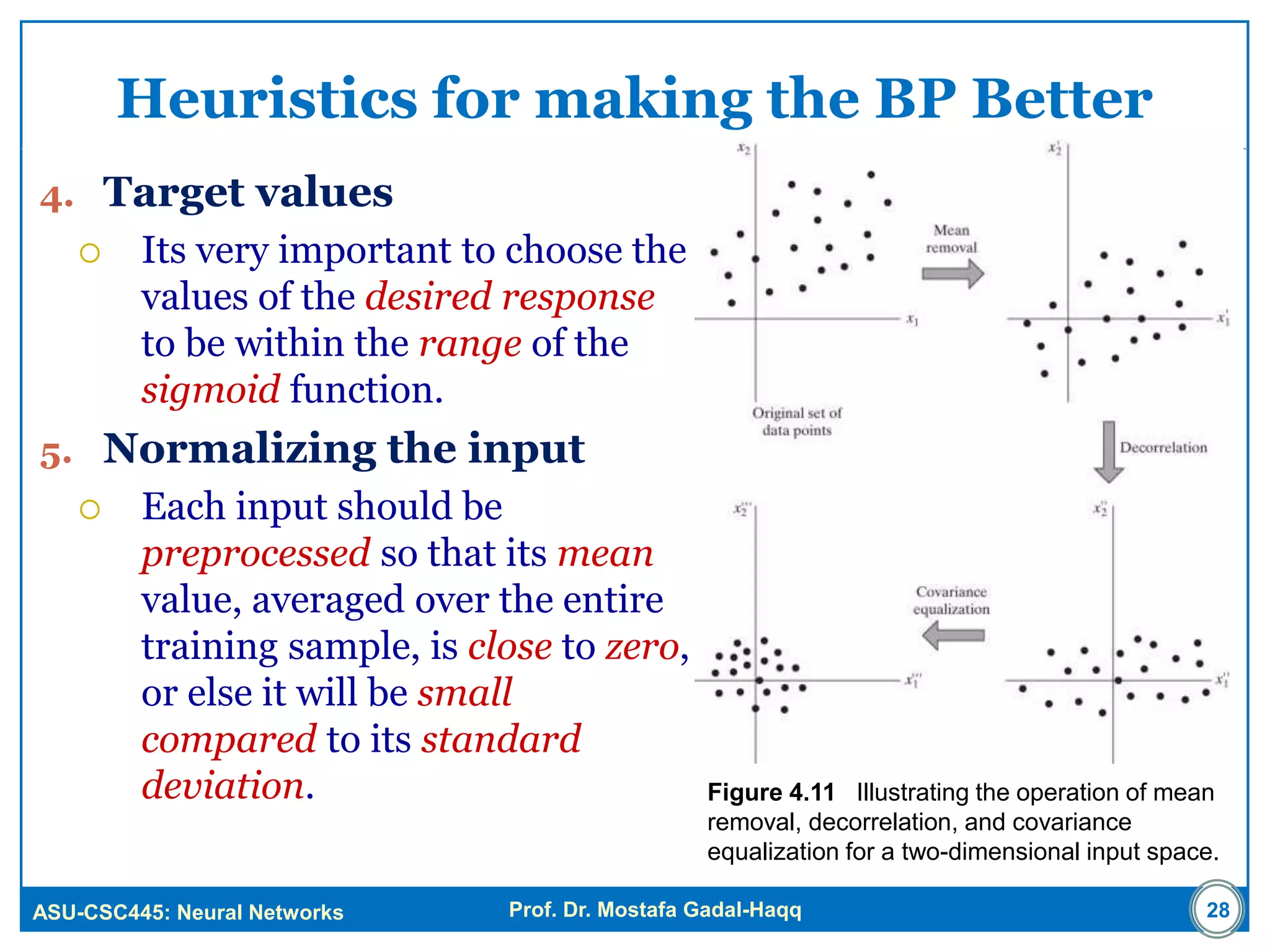 ASU-CSC445: Neural Networks Prof. Dr. Mostafa Gadal-Haqq
Heuristics for making the BP Better
4. Target values
 Its very important to choose the
values of the desired response
to be within the range of the
sigmoid function.
5. Normalizing the input
 Each input should be
preprocessed so that its mean
value, averaged over the entire
training sample, is close to zero,
or else it will be small
compared to its standard
deviation.
28
Figure 4.11 Illustrating the operation of mean
removal, decorrelation, and covariance
equalization for a two-dimensional input space.
 