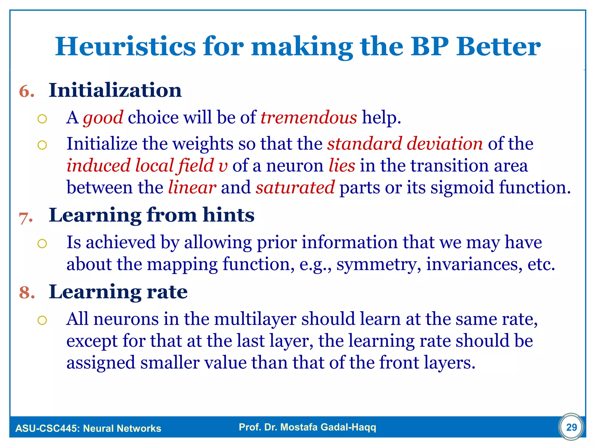 ASU-CSC445: Neural Networks Prof. Dr. Mostafa Gadal-Haqq
Heuristics for making the BP Better
6. Initialization
 A good choice will be of tremendous help.
 Initialize the weights so that the standard deviation of the
induced local field v of a neuron lies in the transition area
between the linear and saturated parts or its sigmoid function.
7. Learning from hints
 Is achieved by allowing prior information that we may have
about the mapping function, e.g., symmetry, invariances, etc.
8. Learning rate
 All neurons in the multilayer should learn at the same rate,
except for that at the last layer, the learning rate should be
assigned smaller value than that of the front layers.
29
 