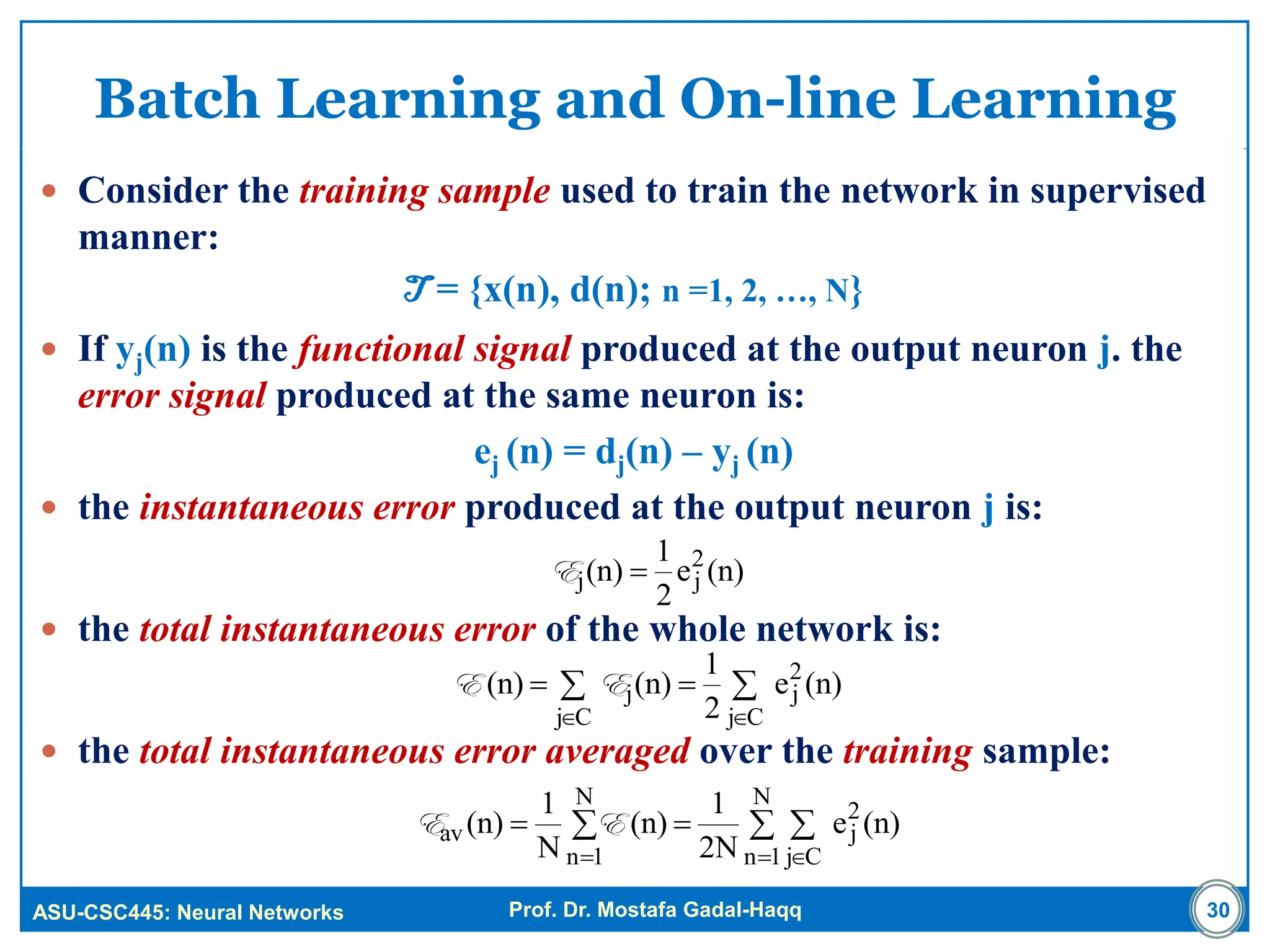 ASU-CSC445: Neural Networks Prof. Dr. Mostafa Gadal-Haqq
Batch Learning and On-line Learning
 Consider the training sample used to train the network in supervised
manner:
T = {x(n), d(n); n =1, 2, …, N}
 If yj(n) is the functional signal produced at the output neuron j. the
error signal produced at the same neuron is:
ej (n) = dj(n) – yj (n)
 the instantaneous error produced at the output neuron j is:
 the total instantaneous error of the whole network is:
 the total instantaneous error averaged over the training sample:
30



Cj
2
j
Cj
j (n)e
2
1
(n)(n) EE
 
 

N
1n Cj
2
j
N
1n
av (n)e
2N
1
(n)
N
1
(n) EE
(n)e
2
1
(n) 2
jj E
 
