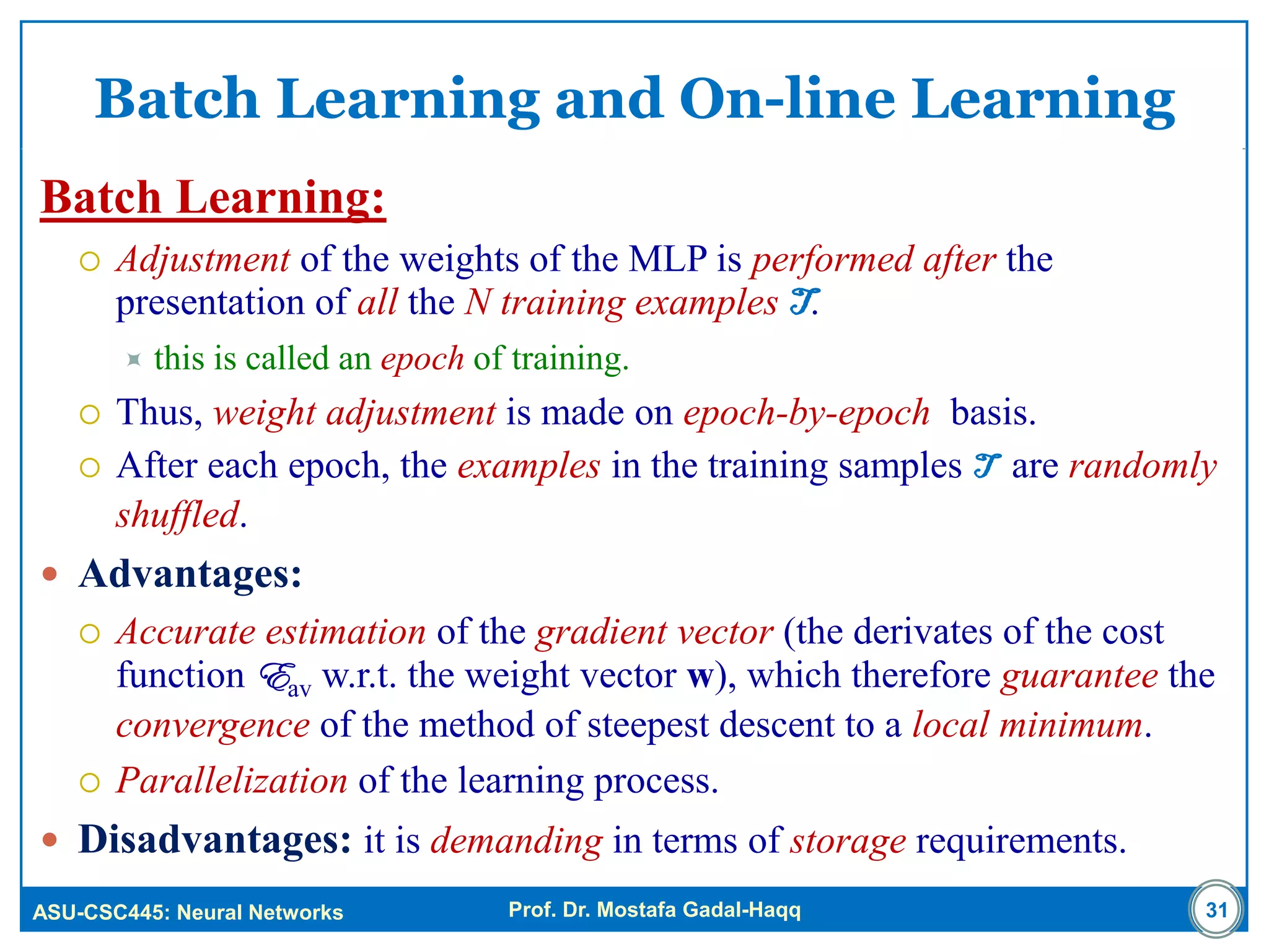 ASU-CSC445: Neural Networks Prof. Dr. Mostafa Gadal-Haqq
Batch Learning and On-line Learning
Batch Learning:
 Adjustment of the weights of the MLP is performed after the
presentation of all the N training examples T.
 this is called an epoch of training.
 Thus, weight adjustment is made on epoch-by-epoch basis.
 After each epoch, the examples in the training samples T are randomly
shuffled.
 Advantages:
 Accurate estimation of the gradient vector (the derivates of the cost
function Eav w.r.t. the weight vector w), which therefore guarantee the
convergence of the method of steepest descent to a local minimum.
 Parallelization of the learning process.
 Disadvantages: it is demanding in terms of storage requirements.
31
 