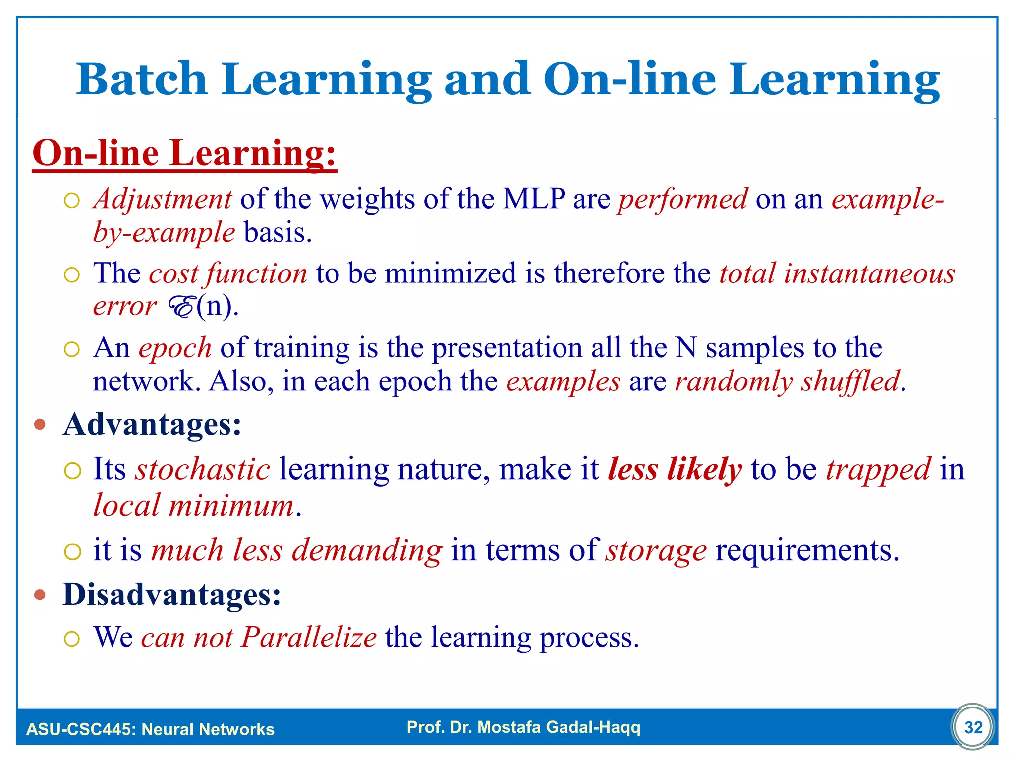 ASU-CSC445: Neural Networks Prof. Dr. Mostafa Gadal-Haqq
Batch Learning and On-line Learning
On-line Learning:
 Adjustment of the weights of the MLP are performed on an example-
by-example basis.
 The cost function to be minimized is therefore the total instantaneous
error E (n).
 An epoch of training is the presentation all the N samples to the
network. Also, in each epoch the examples are randomly shuffled.
 Advantages:
 Its stochastic learning nature, make it less likely to be trapped in
local minimum.
 it is much less demanding in terms of storage requirements.
 Disadvantages:
 We can not Parallelize the learning process.
32
 