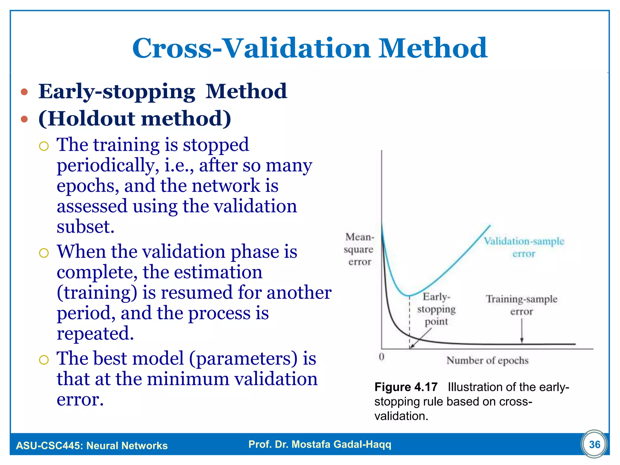 ASU-CSC445: Neural Networks Prof. Dr. Mostafa Gadal-Haqq
Cross-Validation Method
 Early-stopping Method
 (Holdout method)
 The training is stopped
periodically, i.e., after so many
epochs, and the network is
assessed using the validation
subset.
 When the validation phase is
complete, the estimation
(training) is resumed for another
period, and the process is
repeated.
 The best model (parameters) is
that at the minimum validation
error.
Figure 4.17 Illustration of the early-
stopping rule based on cross-
validation.
36
 