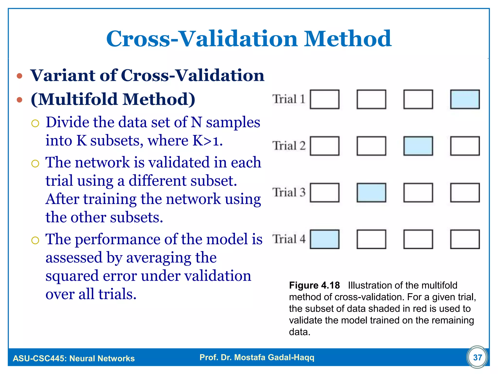 ASU-CSC445: Neural Networks Prof. Dr. Mostafa Gadal-Haqq
Cross-Validation Method
 Variant of Cross-Validation
 (Multifold Method)
 Divide the data set of N samples
into K subsets, where K>1.
 The network is validated in each
trial using a different subset.
After training the network using
the other subsets.
 The performance of the model is
assessed by averaging the
squared error under validation
over all trials.
Figure 4.18 Illustration of the multifold
method of cross-validation. For a given trial,
the subset of data shaded in red is used to
validate the model trained on the remaining
data.
37
 