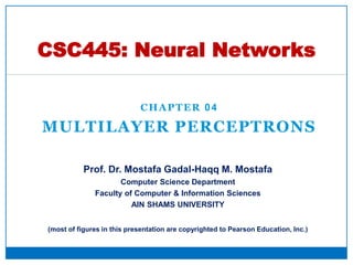 CHAPTER 04
MULTILAYER PERCEPTRONS
CSC445: Neural Networks
Prof. Dr. Mostafa Gadal-Haqq M. Mostafa
Computer Science Department
Faculty of Computer & Information Sciences
AIN SHAMS UNIVERSITY
(most of figures in this presentation are copyrighted to Pearson Education, Inc.)
 