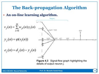 ASU-CSC445: Neural Networks Prof. Dr. Mostafa Gadal-Haqq
The Back-propagation Algorithm
 An on-line learning algorithm.
Figure 4.3 Signal-flow graph highlighting the
details of output neuron j.
15



m
i
ijij nynwnv
0
)()()(
))(()( nvny ij 
)()()( nyndne jjj 
 