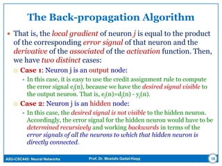 ASU-CSC445: Neural Networks Prof. Dr. Mostafa Gadal-Haqq
The Back-propagation Algorithm
 That is, the local gradient of neuron j is equal to the product
of the corresponding error signal of that neuron and the
derivative of the associated of the activation function. Then,
we have two distinct cases:
 Case 1: Neuron j is an output node:
 In this case, it is easy to use the credit assignment rule to compute
the error signal ej(n), because we have the desired signal visible to
the output neuron. That is, ej(n)=dj(n) - yj(n).
 Case 2: Neuron j is an hidden node:
 In this case, the desired signal is not visible to the hidden neuron.
Accordingly, the error signal for the hidden neuron would have to be
determined recursively and working backwards in terms of the
error signals of all the neurons to which that hidden neuron is
directly connected.
18
 