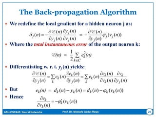 ASU-CSC445: Neural Networks Prof. Dr. Mostafa Gadal-Haqq
The Back-propagation Algorithm
 We redefine the local gradient for a hidden neuron j as:
 Where the total instantaneous error of the output neuron k:
 Differentiating w. r. t. yj (n) yields:
 But
 Hence
20
))((
)(
)(
)(
)(
)(
)(
)( nv
ny
n
nv
ny
ny
n
n jj
jj
j
j
j  








EE



Ck
k(n)e(n) 2
2
1
E











k j
k
k
k
k
k j
k
k
j ny
v
nv
ne
ne
ny
ne
ne
ny
n
)()(
)(
)(
)(
)(
)(
)(
)(E
))(()()()( nvndnynd(n)e kkkkkk 
))((
)(
nv
nv
e
kk
k
k 


 