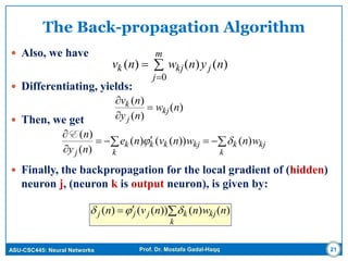 ASU-CSC445: Neural Networks Prof. Dr. Mostafa Gadal-Haqq
The Back-propagation Algorithm
 Also, we have
 Differentiating, yields:
 Then, we get
 Finally, the backpropagation for the local gradient of (hidden)
neuron j, (neuron k is output neuron), is given by:
21

k
kjkjjj nwnnvn )()())(()( 
 


k
kjk
k
kjkkk
j
wnwnvne
ny
n
)())(()(
)(
)(

E
)(
)(
)(
nw
ny
nv
kj
j
k 





m
j
jkjk nynwnv
0
)()()(
 