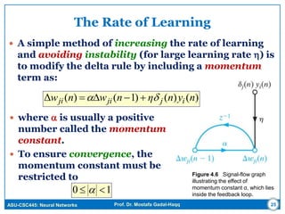 ASU-CSC445: Neural Networks Prof. Dr. Mostafa Gadal-Haqq
The Rate of Learning
 A simple method of increasing the rate of learning
and avoiding instability (for large learning rate ) is
to modify the delta rule by including a momentum
term as:
Figure 4.6 Signal-flow graph
illustrating the effect of
momentum constant α, which lies
inside the feedback loop.
25
 where  is usually a positive
number called the momentum
constant.
 To ensure convergence, the
momentum constant must be
restricted to
)()()1()(Δ nynηnwnw ijjiji  
10  
 
