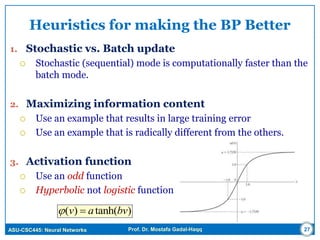 ASU-CSC445: Neural Networks Prof. Dr. Mostafa Gadal-Haqq
Heuristics for making the BP Better
1. Stochastic vs. Batch update
 Stochastic (sequential) mode is computationally faster than the
batch mode.
2. Maximizing information content
 Use an example that results in large training error
 Use an example that is radically different from the others.
3. Activation function
 Use an odd function
 Hyperbolic not logistic function
27
)tanh()( bvav 
 