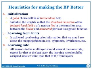 ASU-CSC445: Neural Networks Prof. Dr. Mostafa Gadal-Haqq
Heuristics for making the BP Better
6. Initialization
 A good choice will be of tremendous help.
 Initialize the weights so that the standard deviation of the
induced local field v of a neuron lies in the transition area
between the linear and saturated parts or its sigmoid function.
7. Learning from hints
 Is achieved by allowing prior information that we may have
about the mapping function, e.g., symmetry, invariances, etc.
8. Learning rate
 All neurons in the multilayer should learn at the same rate,
except for that at the last layer, the learning rate should be
assigned smaller value than that of the front layers.
29
 