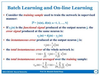 ASU-CSC445: Neural Networks Prof. Dr. Mostafa Gadal-Haqq
Batch Learning and On-line Learning
 Consider the training sample used to train the network in supervised
manner:
T = {x(n), d(n); n =1, 2, …, N}
 If yj(n) is the functional signal produced at the output neuron j. the
error signal produced at the same neuron is:
ej (n) = dj(n) – yj (n)
 the instantaneous error produced at the output neuron j is:
 the total instantaneous error of the whole network is:
 the total instantaneous error averaged over the training sample:
30



Cj
2
j
Cj
j (n)e
2
1
(n)(n) EE
 
 

N
1n Cj
2
j
N
1n
av (n)e
2N
1
(n)
N
1
(n) EE
(n)e
2
1
(n) 2
jj E
 