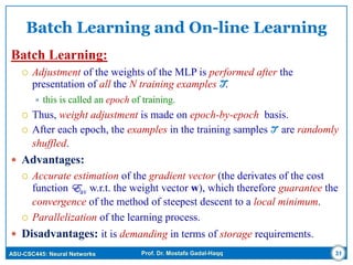 ASU-CSC445: Neural Networks Prof. Dr. Mostafa Gadal-Haqq
Batch Learning and On-line Learning
Batch Learning:
 Adjustment of the weights of the MLP is performed after the
presentation of all the N training examples T.
 this is called an epoch of training.
 Thus, weight adjustment is made on epoch-by-epoch basis.
 After each epoch, the examples in the training samples T are randomly
shuffled.
 Advantages:
 Accurate estimation of the gradient vector (the derivates of the cost
function Eav w.r.t. the weight vector w), which therefore guarantee the
convergence of the method of steepest descent to a local minimum.
 Parallelization of the learning process.
 Disadvantages: it is demanding in terms of storage requirements.
31
 