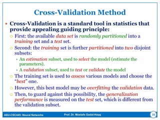 ASU-CSC445: Neural Networks Prof. Dr. Mostafa Gadal-Haqq
Cross-Validation Method
 Cross-Validation is a standard tool in statistics that
provide appealing guiding principle:
 First: the available data set is randomly partitioned into a
training set and a test set.
 Second: the training set is further partitioned into two disjoint
subsets:
 An estimation subset, used to select the model (estimate the
parameters).
 A validation subset, used to test or validate the model
 The training set is used to assess various models and choose the
“best” one.
 However, this best model may be overfitting the validation data.
 Then, to guard against this possibility, the generalization
performance is measured on the test set, which is different from
the validation subset.
35
 