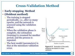 ASU-CSC445: Neural Networks Prof. Dr. Mostafa Gadal-Haqq
Cross-Validation Method
 Early-stopping Method
 (Holdout method)
 The training is stopped
periodically, i.e., after so many
epochs, and the network is
assessed using the validation
subset.
 When the validation phase is
complete, the estimation
(training) is resumed for another
period, and the process is
repeated.
 The best model (parameters) is
that at the minimum validation
error.
Figure 4.17 Illustration of the early-
stopping rule based on cross-
validation.
36
 