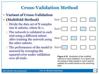 ASU-CSC445: Neural Networks Prof. Dr. Mostafa Gadal-Haqq
Cross-Validation Method
 Variant of Cross-Validation
 (Multifold Method)
 Divide the data set of N samples
into K subsets, where K>1.
 The network is validated in each
trial using a different subset.
After training the network using
the other subsets.
 The performance of the model is
assessed by averaging the
squared error under validation
over all trials.
Figure 4.18 Illustration of the multifold
method of cross-validation. For a given trial,
the subset of data shaded in red is used to
validate the model trained on the remaining
data.
37
 