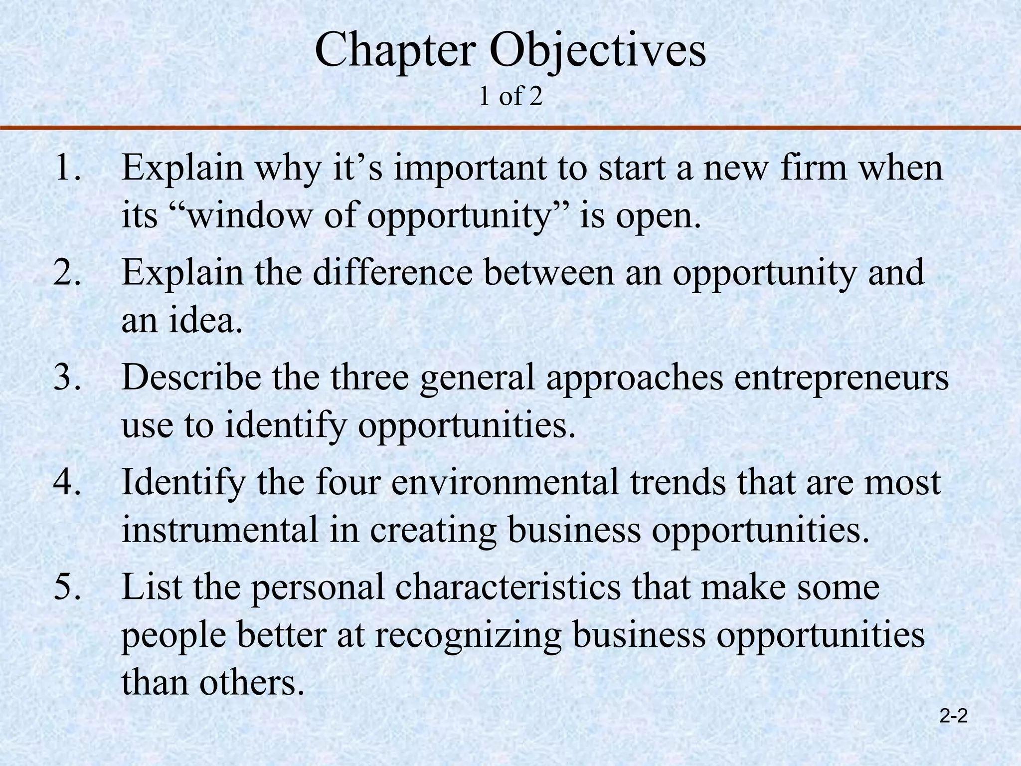 Chapter Objectives
1 of 2
1. Explain why it’s important to start a new firm when
its “window of opportunity” is open.
2. Explain the difference between an opportunity and
an idea.
3. Describe the three general approaches entrepreneurs
use to identify opportunities.
4. Identify the four environmental trends that are most
instrumental in creating business opportunities.
5. List the personal characteristics that make some
people better at recognizing business opportunities
than others.
2-2
 