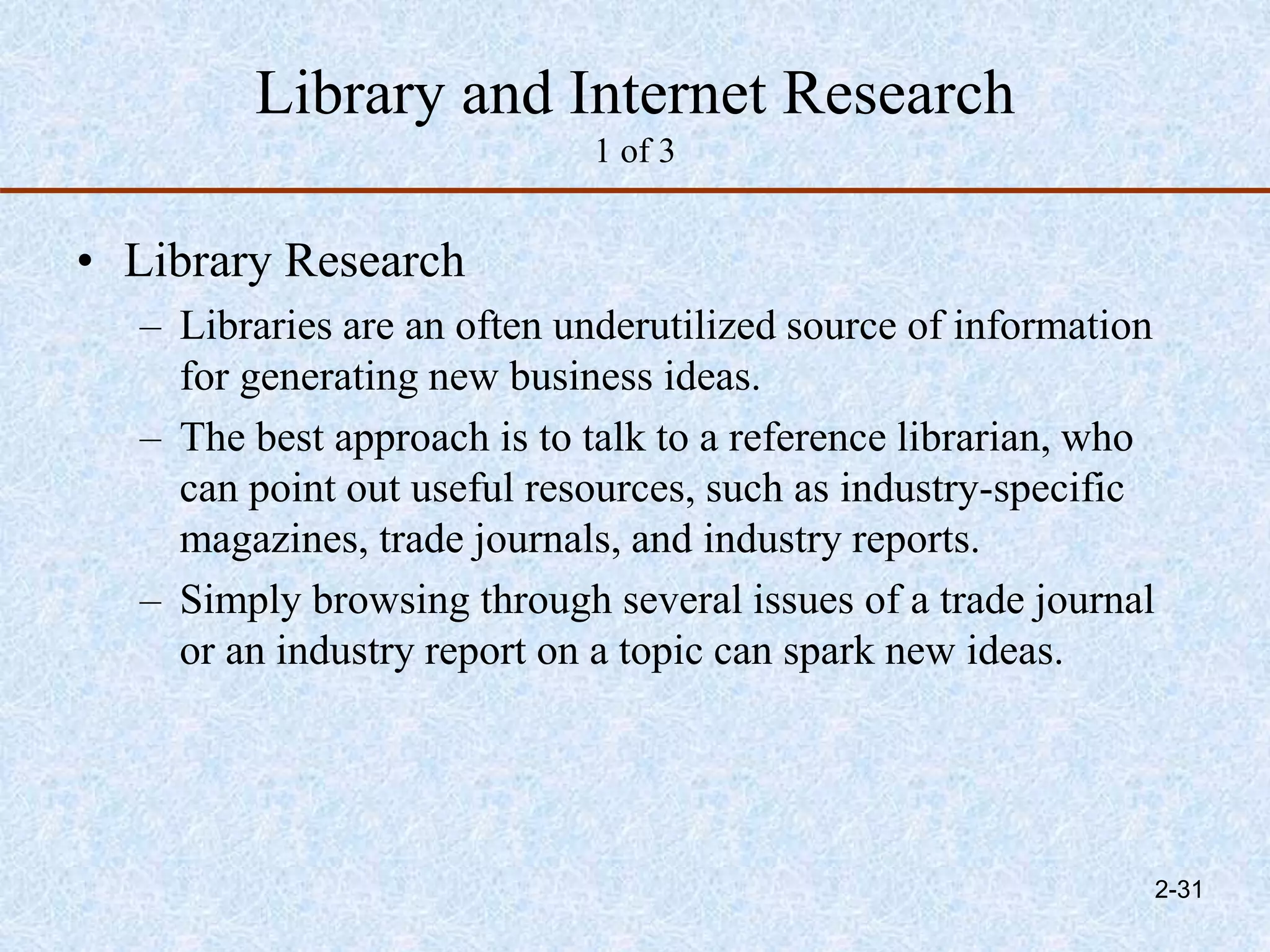 Library and Internet Research
1 of 3
• Library Research
– Libraries are an often underutilized source of information
for generating new business ideas.
– The best approach is to talk to a reference librarian, who
can point out useful resources, such as industry-specific
magazines, trade journals, and industry reports.
– Simply browsing through several issues of a trade journal
or an industry report on a topic can spark new ideas.
2-31
 