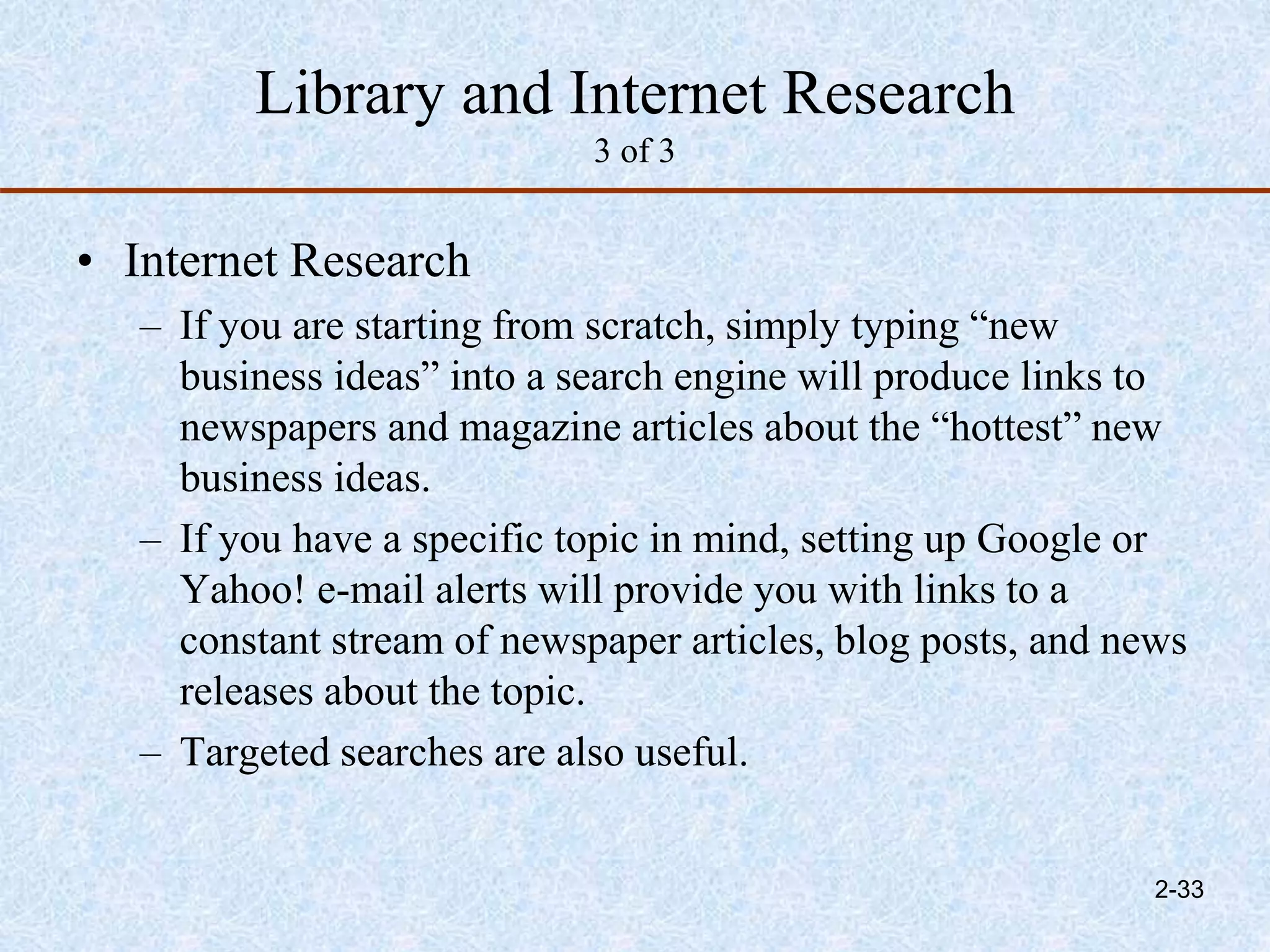 Library and Internet Research
3 of 3
• Internet Research
– If you are starting from scratch, simply typing “new
business ideas” into a search engine will produce links to
newspapers and magazine articles about the “hottest” new
business ideas.
– If you have a specific topic in mind, setting up Google or
Yahoo! e-mail alerts will provide you with links to a
constant stream of newspaper articles, blog posts, and news
releases about the topic.
– Targeted searches are also useful.
2-33
 