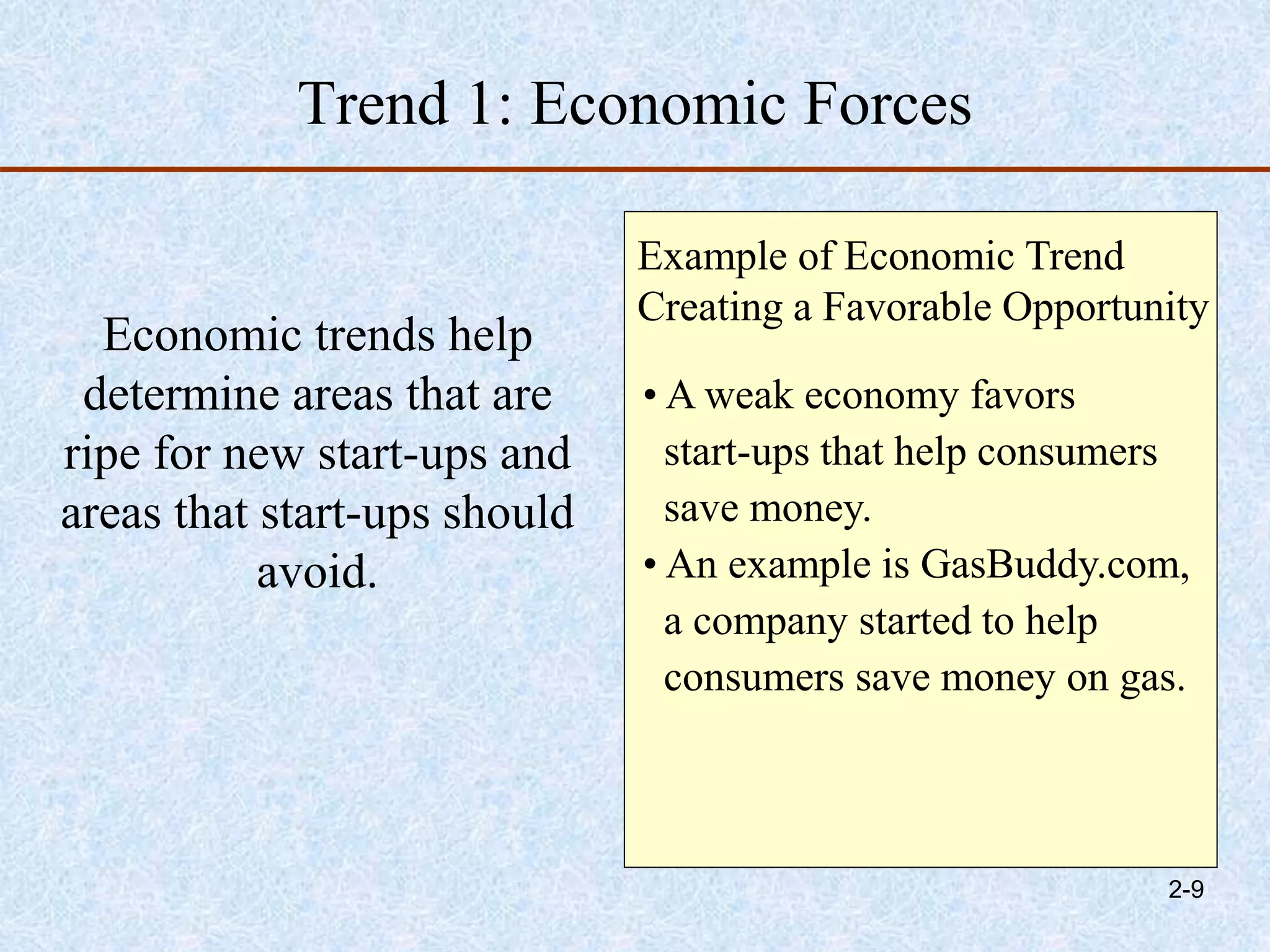 Trend 1: Economic Forces
Economic trends help
determine areas that are
ripe for new start-ups and
areas that start-ups should
avoid.
Example of Economic Trend
Creating a Favorable Opportunity
• A weak economy favors
start-ups that help consumers
save money.
• An example is GasBuddy.com,
a company started to help
consumers save money on gas.
2-9
 