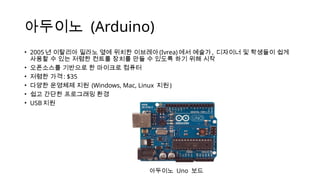 아두이노 (Arduino)
• 2005 년 이탈리아 밀라노 옆에 위치한 이브레아(Ivrea) 에서 예술가 , 디자이너 및 학생들이 쉽게
사용할 수 있는 저렴한 컨트롤 장치를 만들 수 있도록 하기 위해 시작
• 오픈소스를 기반으로 한 마이크로 컴퓨터
• 저렴한 가격 : $35
• 다양한 운영체제 지원 (Windows, Mac, Linux 지원 )
• 쉽고 간단한 프로그래밍 환경
• USB 지원
아두이노 Uno 보드
 