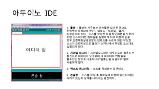 아두이노 IDE
1. 툴바 : 툴바는 자주쓰는 메뉴들은 모아둔 곳으로
왼쪽부터 차례대로 확인 , 업로드 , 새파일 , 열기 ,
저장순으로 있다 . 소스를 작성한 다음 확인버튼을 누르게
되면 소스에 대한 컴파일을 실행하게 되고 이상이 없을
경우 오른쪽화살표모양의 업로드를 누르게 되면 작성한
소스가 오렌지보드로 올라가 스케치에서 작성한 소스대로
실행되게 된다 .
2. 시리얼 모니터 : 시리얼모니터는 아두이노와 컴퓨터간
통신으로 데이터가 오고갈때 그 데이터의 현황들을
볼수있는 창으로 나중에 시리얼통신을 사용하게 될때
사용하게 된다 .
3. 텍스트 에디터창 : 소스를 작성하는 공간이다 .
4. 콘솔창 : 소스를 작성 후 컴파일에 이상이 없는지 어떤
에러가 뜨는지 상태를 나타내는 공간이다 .
 