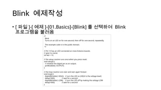 Blink 예제작성
• [ 파일 ]-[ 예제 ]-[01.Basics]-[Blink] 를 선택하여 Blink
프로그램을 불러옴
/*
Blink
Turns on an LED on for one second, then off for one second, repeatedly.
This example code is in the public domain.
*/
// Pin 13 has an LED connected on most Arduino boards.
// give it a name:
int led = 13;
// the setup routine runs once when you press reset:
void setup() {
// initialize the digital pin as an output.
pinMode(led, OUTPUT);
}
// the loop routine runs over and over again forever:
void loop() {
digitalWrite(led, HIGH); // turn the LED on (HIGH is the voltage level)
delay(1000); // wait for a second
digitalWrite(led, LOW); // turn the LED off by making the voltage LOW
delay(1000); // wait for a second
}
 