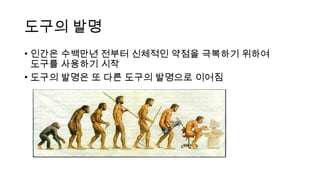도구의 발명
• 인간은 수백만년 전부터 신체적인 약점을 극복하기 위하여
도구를 사용하기 시작
• 도구의 발명은 또 다른 도구의 발명으로 이어짐
 
