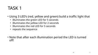 22
TASK 1
• Using 3 LED’s (red, yellow and green) build a traffic light that
• Illuminates the green LED for 5 seconds
• Illuminates the yellow LED for 2 seconds
• Illuminates the red LED for 5 seconds
• repeats the sequence
• Note that after each illumination period the LED is turned
off!
22
 