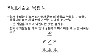 현대기술의 복잡성
• 현재 우리는 정보처리기술과 통신의 발달로 복잡한 기술들이
융합되어 빠르게 발전하고 있는 시대에 살고있다
• 모든 기술을 배우고 익힌다는 것은 불가능
• 현재의 기술들을 아주 쉽게 경험하고 따라해볼 수 있는 새로운
도구
 