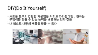 DIY(Do It Yourself)
• 새로운 도구의 간단한 사용법을 익히고 따라한다면 , 원하는
무엇이든 만들 수 있는 능력을 배양하는 것과 같음
• 내 힘으로 나만의 제품을 만들 수 있다
 