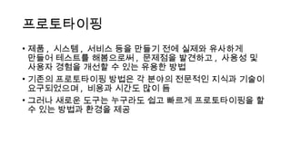 프로토타이핑
• 제품 , 시스템 , 서비스 등을 만들기 전에 실제와 유사하게
만들어 테스트를 해봄으로써 , 문제점을 발견하고 , 사용성 및
사용자 경험을 개선할 수 있는 유용한 방법
• 기존의 프로토타이핑 방법은 각 분야의 전문적인 지식과 기술이
요구되었으며 , 비용과 시간도 많이 듬
• 그러나 새로운 도구는 누구라도 쉽고 빠르게 프로토타이핑을 할
수 있는 방법과 환경을 제공
 