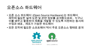 오픈소스 하드웨어
• 오픈 소스 하드웨어 (Open Source Hardware) 는 하드웨어
제작에 필요한 설계 도면 및 관련 정보를 공개함으로써 , 누구나
이를 배우고 활용하여 제품을 개발할 수 있도록 지원하는 동시에
수정과 배포 , 제조가 가능한 하드웨어
• 또한 조작에 필요한 소프트웨어 역시 주로 오픈소스 형태로 공개
 