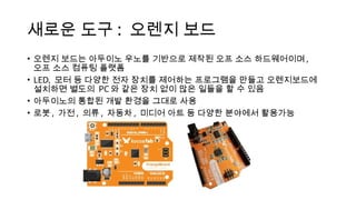 새로운 도구 : 오렌지 보드
• 오렌지 보드는 아두이노 우노를 기반으로 제작된 오프 소스 하드웨어이며 ,
오프 소스 컴퓨팅 플랫폼
• LED, 모터 등 다양한 전자 장치를 제어하는 프로그램을 만들고 오렌지보드에
설치하면 별도의 PC 와 같은 장치 없이 많은 일들을 할 수 있음
• 아두이노의 통합된 개발 환경을 그대로 사용
• 로봇 , 가전 , 의류 , 자동차 , 미디어 아트 등 다양한 분야에서 활용가능
 