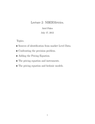 Lecture 2: NBERMetrics.
                       Ariel Pakes
                      July 17, 2012


Topics.
• Sources of identiﬁcation from market Level Data.
• Confronting the precision problem.
• Adding the Pricing Equation.
• The pricing equation and instruments.
• The pricing equation and hedonic models.




                            1
 