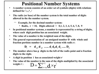Positional Number Systems
•   A number system consists of an order set of symbols (digits) with relations
    defined for +,-,*, /
•   The radix (or base) of the number system is the total number of digits
    allowed in the the number system.
     –   Example, for the decimal number system:
          • Radix, r = 10, Digits allowed = 0,1, 2, 3, 4, 5, 6, 7, 8, 9
•   In positional number systems, a number is represented by a string of digits,
    where each digit position has an associated weight.
•   The value of a number is the weighted sum of the digits.
•   The general representation of an unsigned number D with whole and
    fraction portions number in a number system with radix r:
               Dr = d p-1 d p-2 ….. d1 d0.d-1 d-2 …. D-n
•   The number above has p digits to the left of the radix point and n fraction
    digits to the right.
•   A digit in position i has as associated weight ri
•   The value of the number is the sum of the digits multiplied by the associated
    weight ri :
                    D = ∑i =− n di × r
                                 p −1         i
 