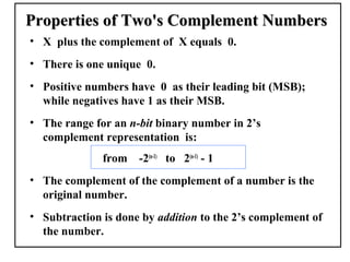 Properties of Two's Complement Numbers
• X plus the complement of X equals 0.
• There is one unique 0.
• Positive numbers have 0 as their leading bit (MSB);
  while negatives have 1 as their MSB.
• The range for an n-bit binary number in 2’s
  complement representation is:
              from   -2(n-1) to 2(n-1) - 1
• The complement of the complement of a number is the
  original number.
• Subtraction is done by addition to the 2’s complement of
  the number.
 