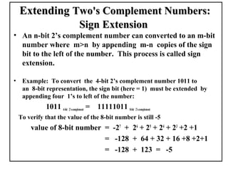 Extending Two's Complement Numbers:
                                  Sign Extension
• An n-bit 2’s complement number can converted to an m-bit
  number where m>n by appending m-n copies of the sign
  bit to the left of the number. This process is called sign
  extension.

•    Example: To convert the 4-bit 2’s complement number 1011 to
     an 8-bit representation, the sign bit (here = 1) must be extended by
     appending four 1’s to left of the number:
              1011 4-bit 2’s-complement =   11111011 8-bit 2’s-complement
    To verify that the value of the 8-bit number is still -5
        value of 8-bit number = -27 + 26 + 25 + 24 + 23 +2 +1
                              = -128 + 64 + 32 + 16 +8 +2+1
                              = -128 + 123 = -5
 