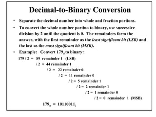 Decimal-to-Binary Conversion
•   Separate the decimal number into whole and fraction portions.
•   To convert the whole number portion to binary, use successive
    division by 2 until the quotient is 0. The remainders form the
    answer, with the first remainder as the least significant bit (LSB) and
    the last as the most significant bit (MSB).
•   Example: Convert 17910 to binary:
    179 / 2 = 89 remainder 1 (LSB)
              / 2 = 44 remainder 1
                    / 2 = 22 remainder 0
                           / 2 = 11 remainder 0
                                 / 2 = 5 remainder 1
                                      / 2 = 2 remainder 1
                                            / 2 = 1 remainder 0
                                                  / 2 = 0 remainder 1 (MSB)
                  17910 = 101100112
 