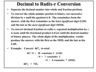 Decimal to Radix-r Conversion
•   Separate the decimal number into whole and fraction portions.
•   To convert the whole number portion to binary, use successive
    division by r until the quotient is 0. The remainders form the
    answer, with the first remainder as the least significant digit (LSD)
    and the last as the most significant digit (MSD).
•   To convert decimal fractions to radix-r, repeated multiplication by r
    is used, until the fractional product is 0 (or until the desired number
    of binary places). The whole digits of the multiplication results
    produce the answer, with the first as the MSD, and the last as the
    LSD.
•   Example: Convert 46710 to octal
                  467 / 8 = 58 remainder 3 (LSD)
                            / 8 = 7 remainder 2
                                  / 8 = 0 remainder 7 (MSD)
               46710 = 7238
 