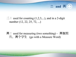 二 and 两


二： used for counting (1,2,3,...), and in a 2-digit
 number (12, 22, 25, 72, ...)


两： used for measuring (two something) – 两张照
 片，两个学生 (go with a Measure Word)
 