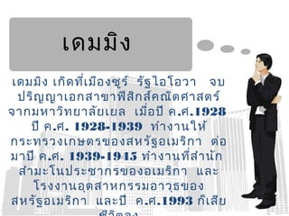 เดมมิง
เดมมิง เกิด ที่เ มือ งซูร ์ รัฐ ไอโอวา จบ
 ปริญ ญาเอกสาขาฟิส ก ส์ค ณิต ศาสตร์
                            ิ
จากมหาวิท ยาลัย เยล เมื่อ ปี ค .ศ.1928
    ปี ค.ศ. 1928-1939 ทำา งานให้
กระทรวงเกษตรของสหรัฐ อเมริก า ต่อ
มาปี ค.ศ. 1939-1945 ทำา งานที่ส ำา นัก
 สำา มะโนประชากรของอเมริก า และ
    โรงงานอุต สาหกรรมอาวุธ ของ
สหรัฐ อเมริก า และปี ค.ศ.1993 ก็เ สีย
 