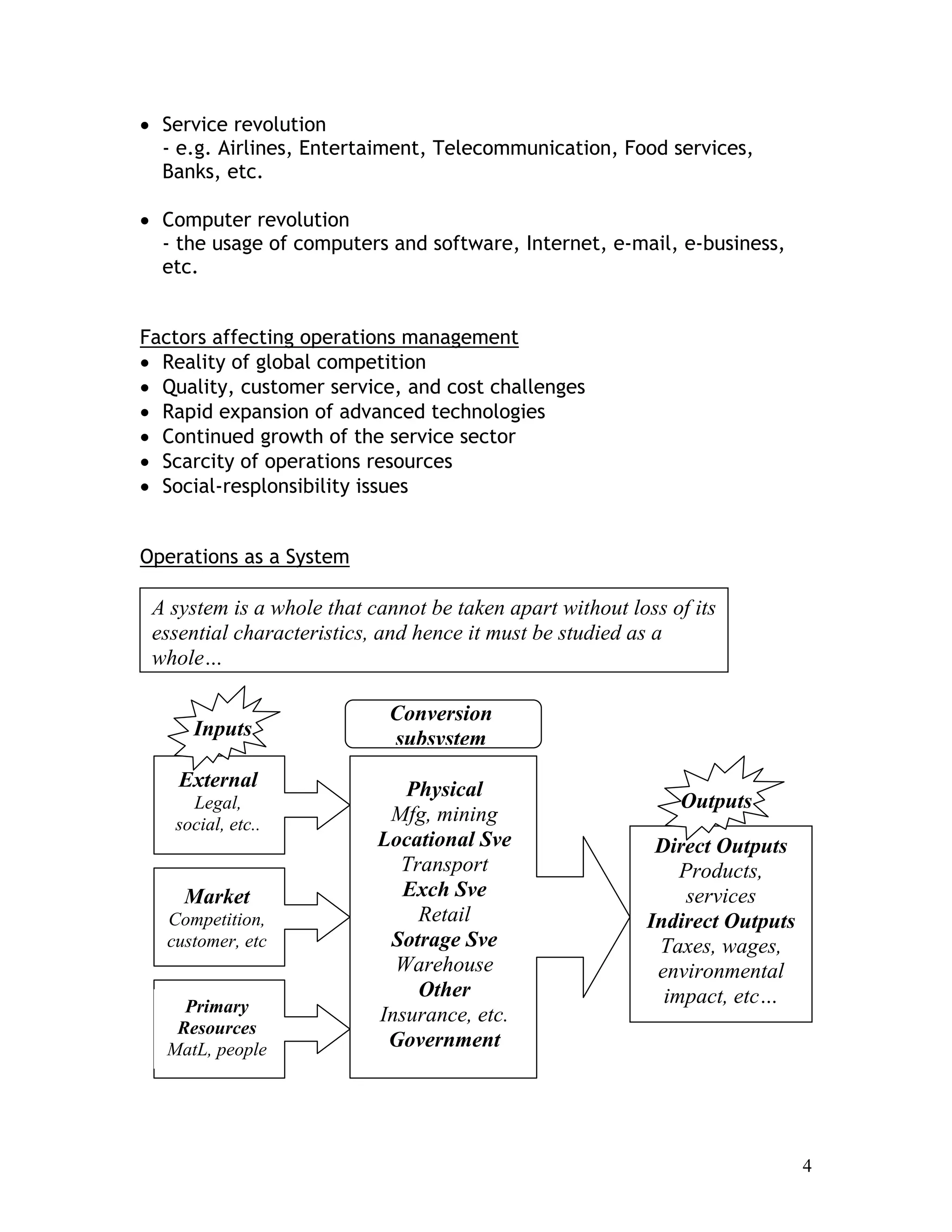 4
• Service revolution
- e.g. Airlines, Entertaiment, Telecommunication, Food services,
Banks, etc.
• Computer revolution
- the usage of computers and software, Internet, e-mail, e-business,
etc.
Factors affecting operations management
• Reality of global competition
• Quality, customer service, and cost challenges
• Rapid expansion of advanced technologies
• Continued growth of the service sector
• Scarcity of operations resources
• Social-resplonsibility issues
Operations as a System
A system is a whole that cannot be taken apart without loss of its
essential characteristics, and hence it must be studied as a
whole…
Direct Outputs
Products,
services
Indirect Outputs
Taxes, wages,
environmental
impact, etc…
External
Legal,
social, etc..
Market
Competition,
customer, etc
Primary
Resources
MatL, people
Physical
Mfg, mining
Locational Sve
Transport
Exch Sve
Retail
Sotrage Sve
Warehouse
Other
Insurance, etc.
Government
Inputs
Outputs
Conversion
subsystem
 