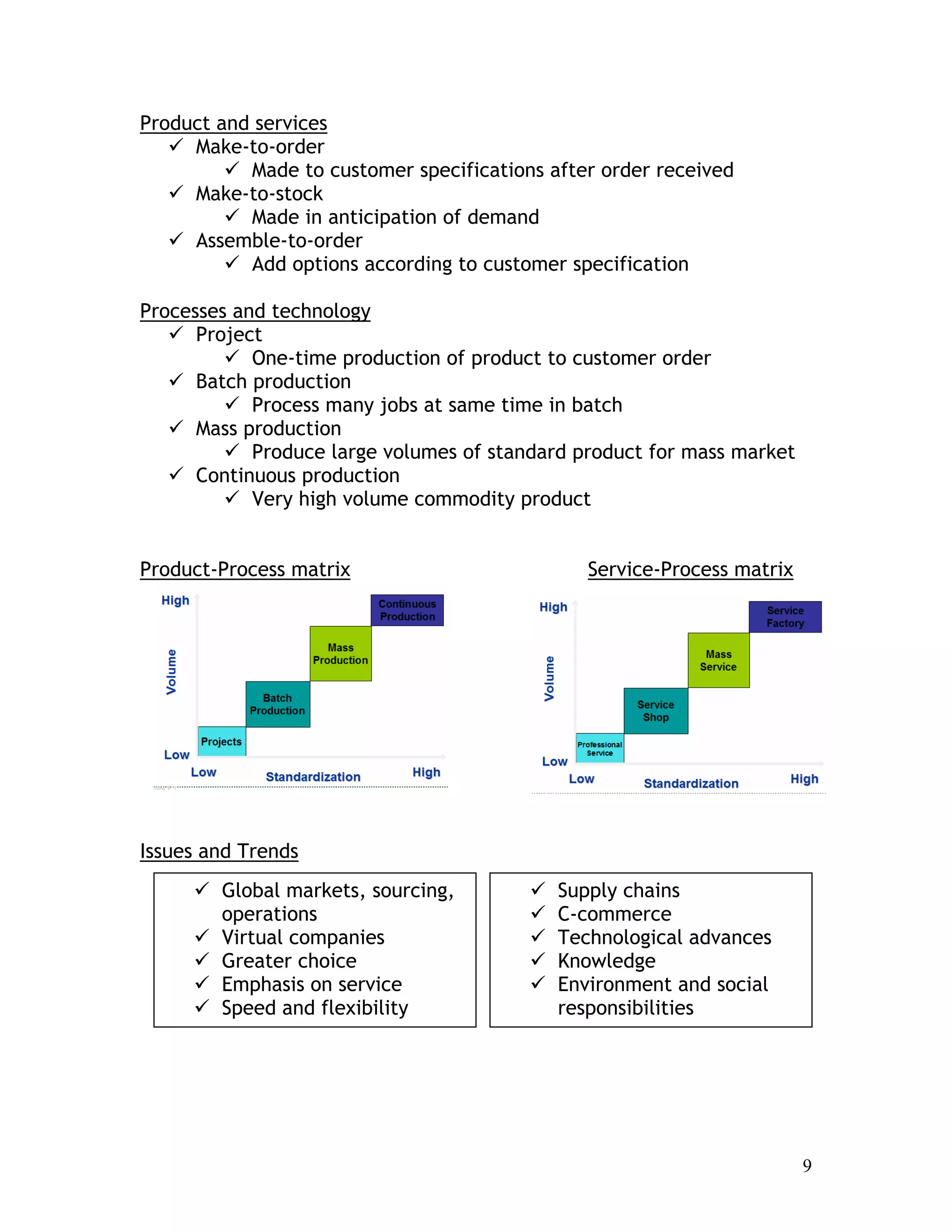 9
Product and services
Make-to-order
Made to customer specifications after order received
Make-to-stock
Made in anticipation of demand
Assemble-to-order
Add options according to customer specification
Processes and technology
Project
One-time production of product to customer order
Batch production
Process many jobs at same time in batch
Mass production
Produce large volumes of standard product for mass market
Continuous production
Very high volume commodity product
Product-Process matrix Service-Process matrix
Issues and Trends
Global markets, sourcing,
operations
Virtual companies
Greater choice
Emphasis on service
Speed and flexibility
Supply chains
C-commerce
Technological advances
Knowledge
Environment and social
responsibilities
 