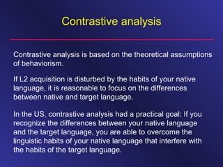 Contrastive analysis
Contrastive analysis is based on the theoretical assumptions
of behaviorism.
If L2 acquisition is disturbed by the habits of your native
language, it is reasonable to focus on the differences
between native and target language.
In the US, contrastive analysis had a practical goal: If you
recognize the differences between your native language
and the target language, you are able to overcome the
linguistic habits of your native language that interfere with
the habits of the target language.
 