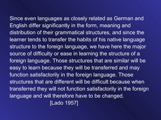 Since even languages as closely related as German and
English differ significantly in the form, meaning and
distribution of their grammatical structures, and since the
learner tends to transfer the habits of his native language
structure to the foreign language, we have here the major
source of difficulty or ease in learning the structure of a
foreign language. Those structures that are similar will be
easy to learn because they will be transferred and may
function satisfactorily in the foreign language. Those
structures that are different will be difficult because when
transferred they will not function satisfactorily in the foreign
language and will therefore have to be changed.
[Lado 1957]
 