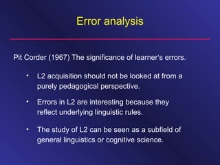Error analysis
Pit Corder (1967) The significance of learner‘s errors.
• L2 acquisition should not be looked at from a
purely pedagogical perspective.
• Errors in L2 are interesting because they
reflect underlying linguistic rules.
• The study of L2 can be seen as a subfield of
general linguistics or cognitive science.
 